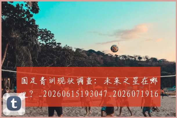 国足青训现状调查：未来之星在哪里？_20260615193047_20260719165653