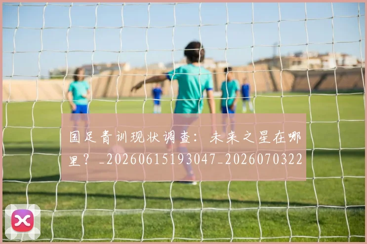 国足青训现状调查：未来之星在哪里？_20260615193047_20260703224609