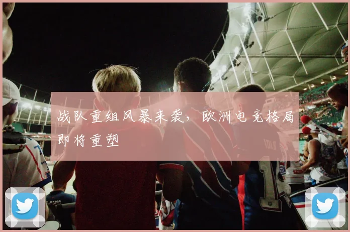 战队重组风暴来袭，欧洲电竞格局即将重塑