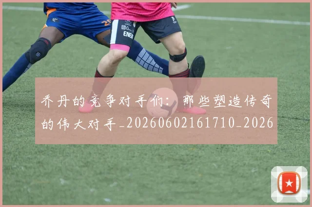 乔丹的竞争对手们:那些塑造传奇的伟大对手_20260602161710_20260703210446