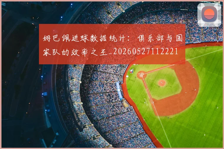 姆巴佩进球数据统计：俱乐部与国家队的效率之王_20260527112221