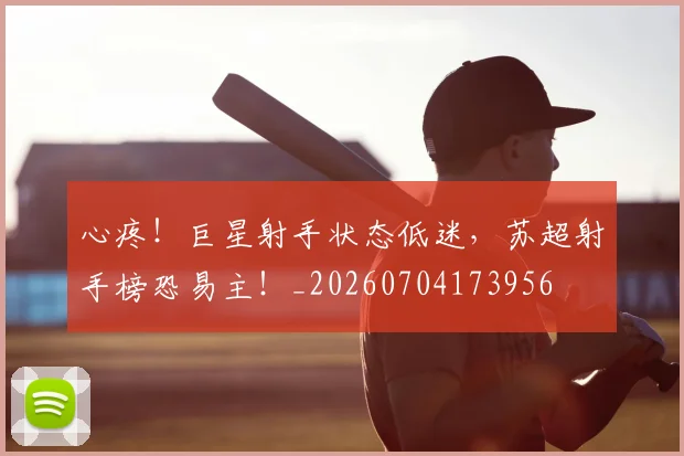 心疼！巨星射手状态低迷，苏超射手榜恐易主！_20260704173956