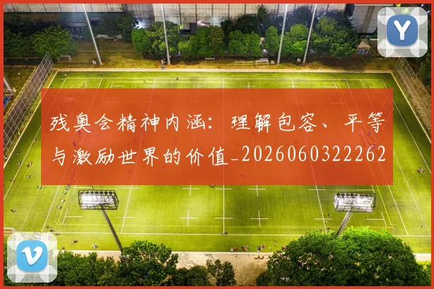 残奥会精神内涵:理解包容、平等与激励世界的价值_20260603222622_20260801170646