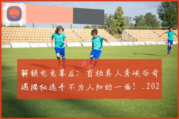 解锁电竞幕后：首档真人秀峡谷奇遇揭秘选手不为人知的一面！_20260710013309