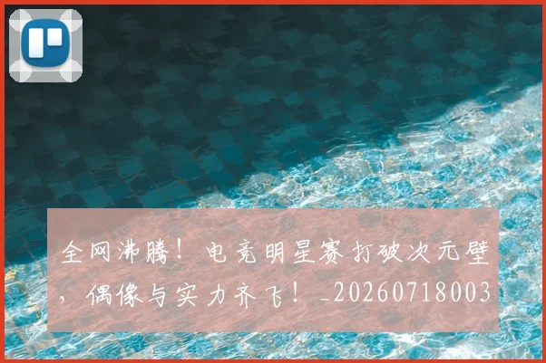 全网沸腾！电竞明星赛打破次元壁，偶像与实力齐飞！_20260718003955