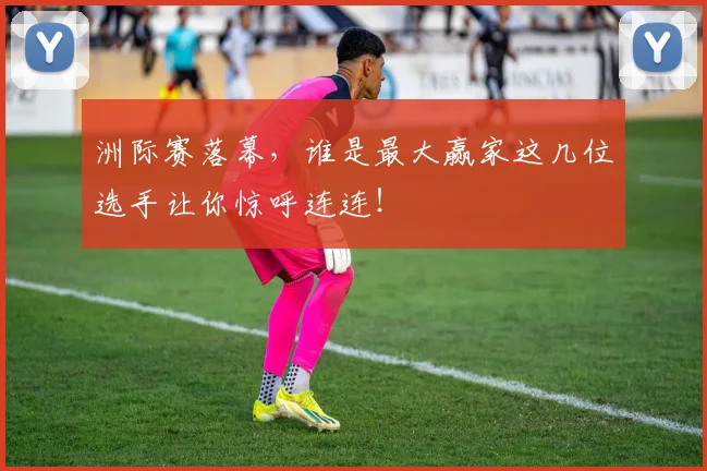 洲际赛落幕，谁是最大赢家这几位选手让你惊呼连连！