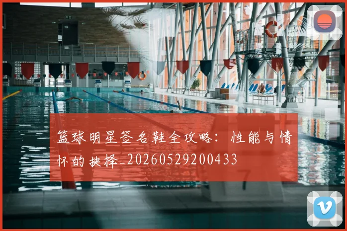 篮球明星签名鞋全攻略：性能与情怀的抉择_20260529200433
