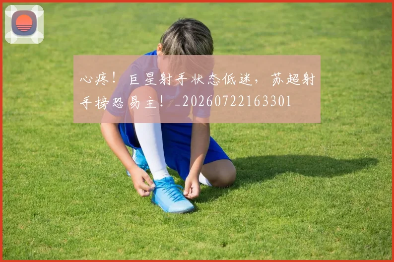 心疼！巨星射手状态低迷，苏超射手榜恐易主！_20260722163301