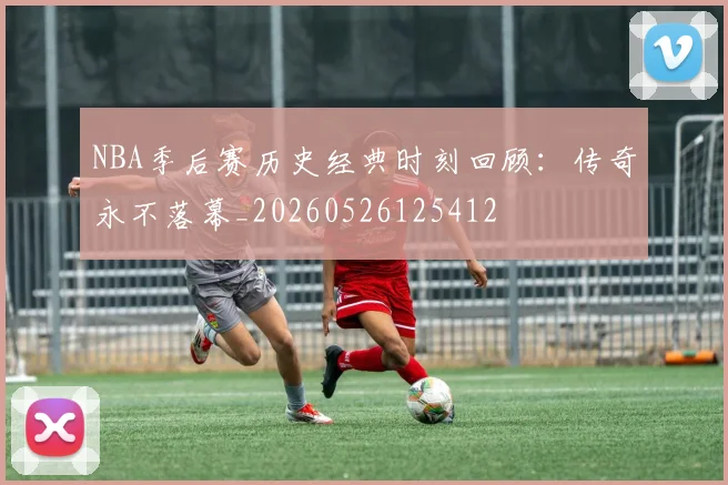 NBA季后赛历史经典时刻回顾：传奇永不落幕_20260526125412