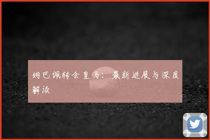 姆巴佩转会皇马：最新进展与深度解读