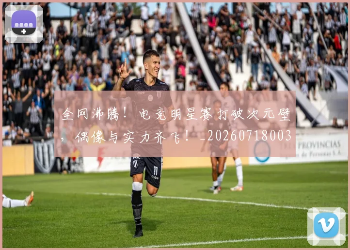 全网沸腾!电竞明星赛打破次元壁,偶像与实力齐飞!_20260718003955