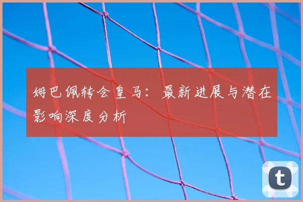 姆巴佩转会皇马：最新进展与潜在影响深度分析
