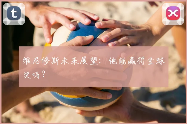 维尼修斯未来展望:他能赢得金球奖吗?