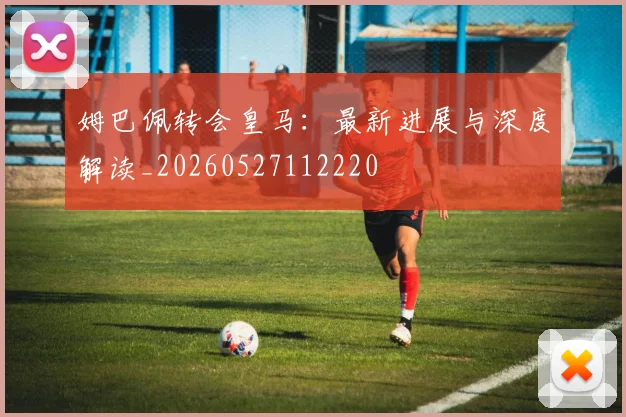 姆巴佩转会皇马：最新进展与深度解读_20260527112220