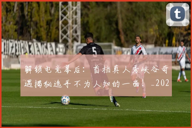 解锁电竞幕后：首档真人秀峡谷奇遇揭秘选手不为人知的一面！_20260710013309