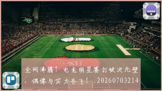 全网沸腾!电竞明星赛打破次元壁,偶像与实力齐飞!_20260703214440