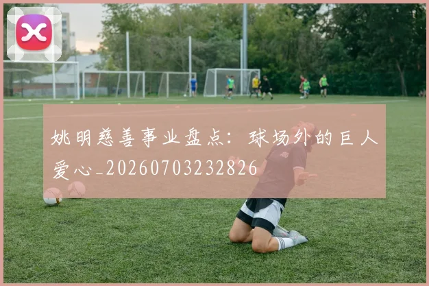 姚明慈善事业盘点：球场外的巨人爱心_20260703232826