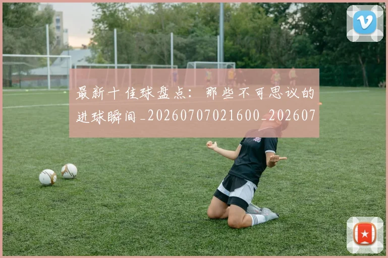最新十佳球盘点：那些不可思议的进球瞬间_20260707021600_20260731173608