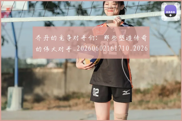 乔丹的竞争对手们:那些塑造传奇的伟大对手_20260602161710_20260703210446