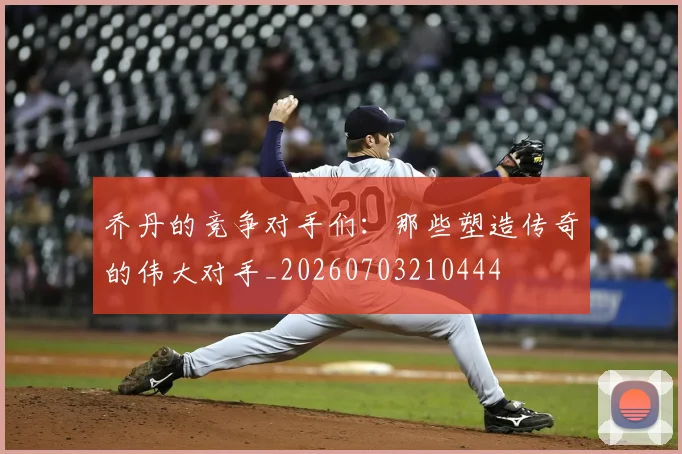 乔丹的竞争对手们：那些塑造传奇的伟大对手_20260703210444