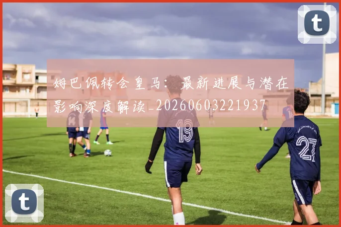 姆巴佩转会皇马：最新进展与潜在影响深度解读_20260603221937