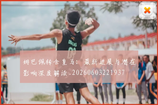 姆巴佩转会皇马：最新进展与潜在影响深度解读_20260603221937