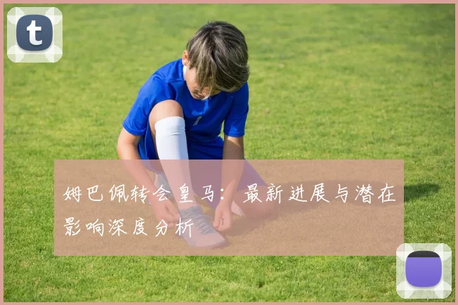 姆巴佩转会皇马：最新进展与潜在影响深度分析