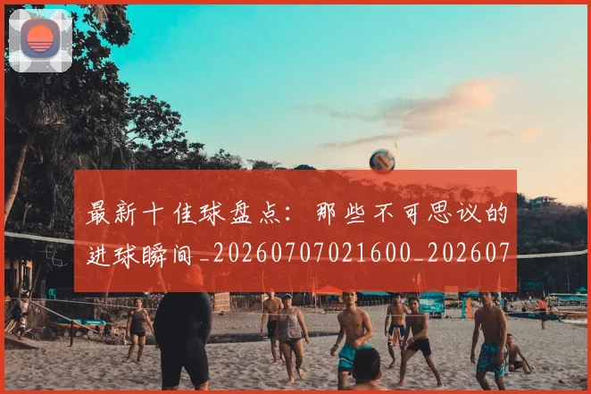 最新十佳球盘点：那些不可思议的进球瞬间_20260707021600_20260731173608