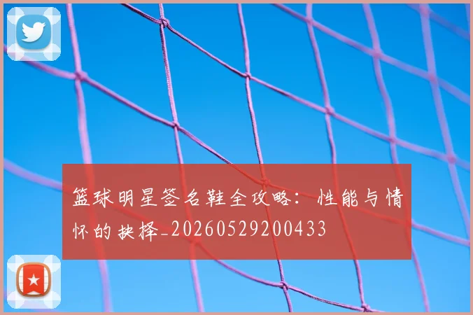 篮球明星签名鞋全攻略：性能与情怀的抉择_20260529200433